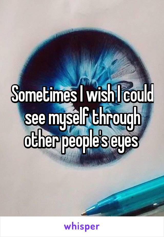 Sometimes I wish I could see myself through other people's eyes 