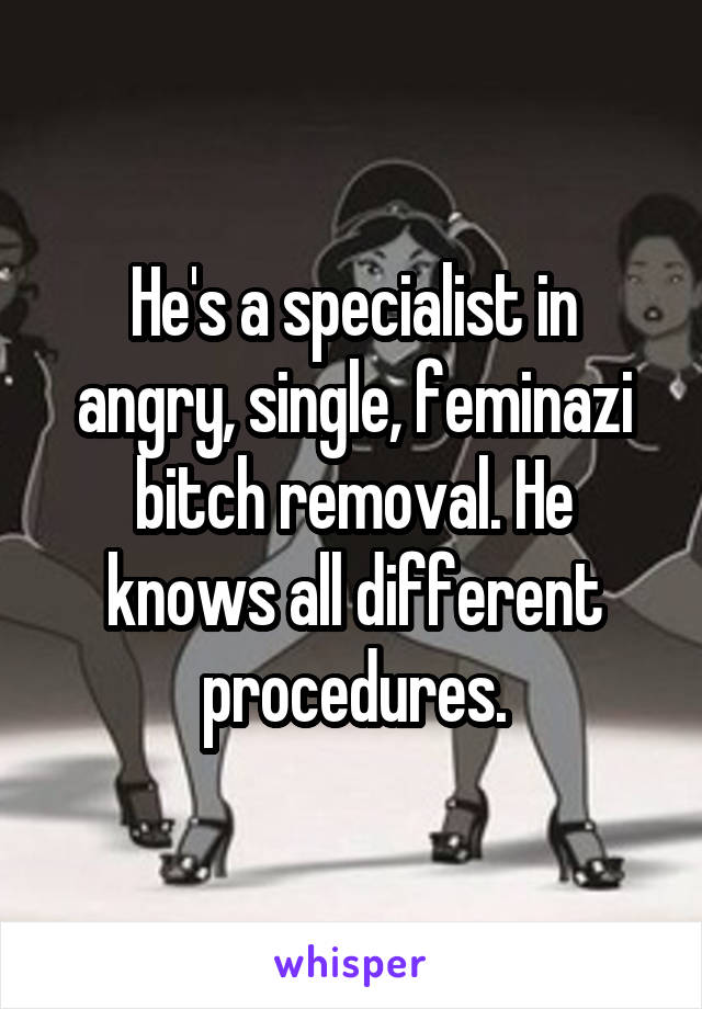 He's a specialist in angry, single, feminazi bitch removal. He knows all different procedures.