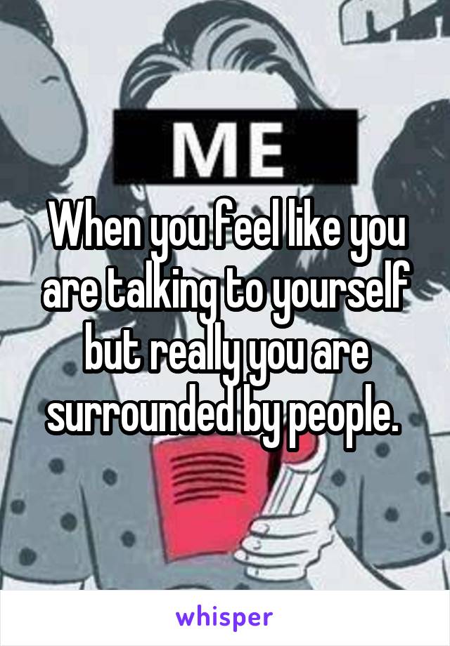 When you feel like you are talking to yourself but really you are surrounded by people. 