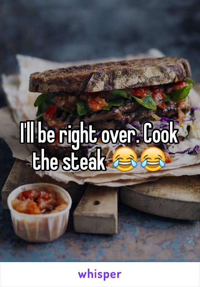 I'll be right over. Cook the steak 😂😂