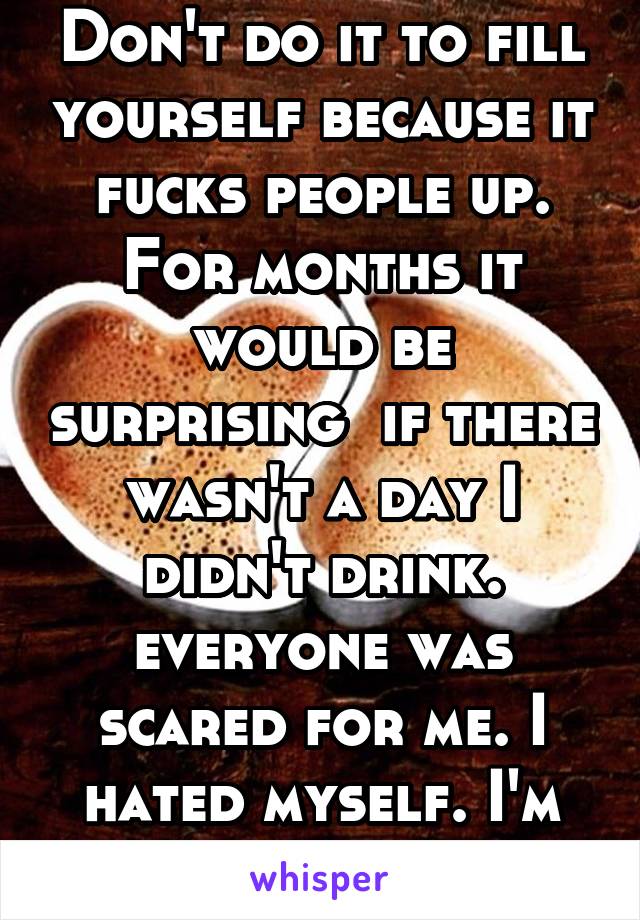 Don't do it to fill yourself because it fucks people up. For months it would be surprising  if there wasn't a day I didn't drink. everyone was scared for me. I hated myself. I'm still trying not to