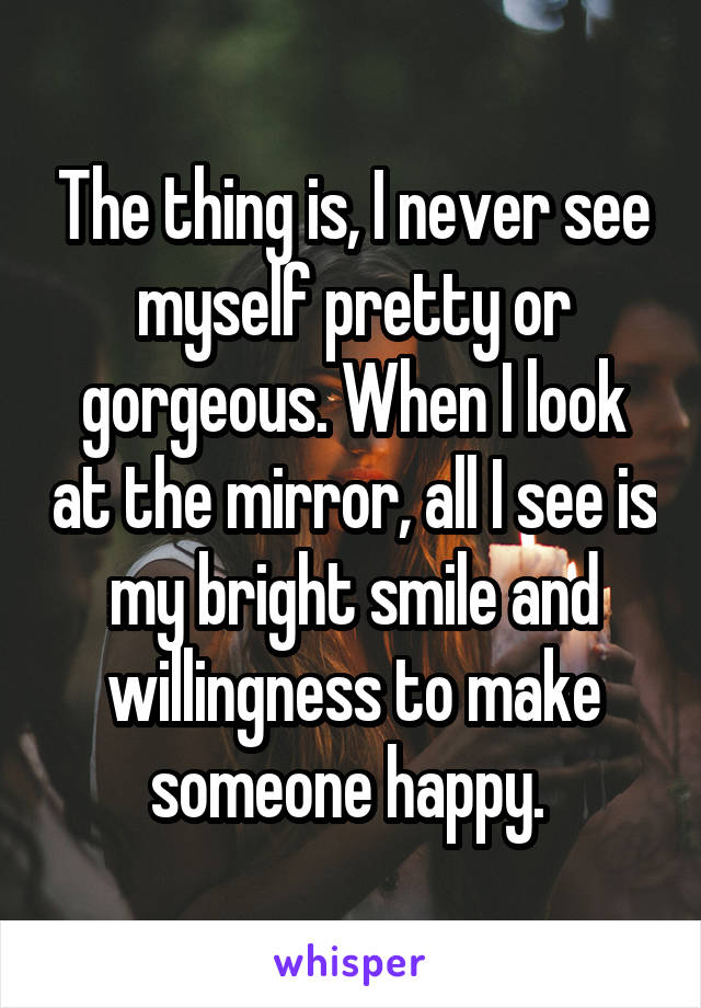 The thing is, I never see myself pretty or gorgeous. When I look at the mirror, all I see is my bright smile and willingness to make someone happy. 