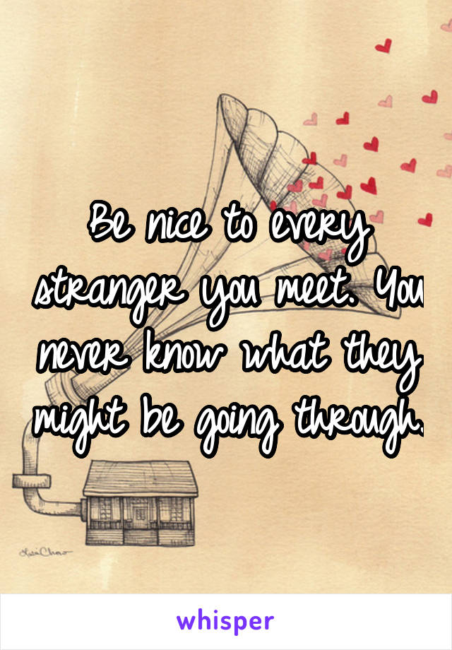 Be nice to every stranger you meet. You never know what they might be going through.