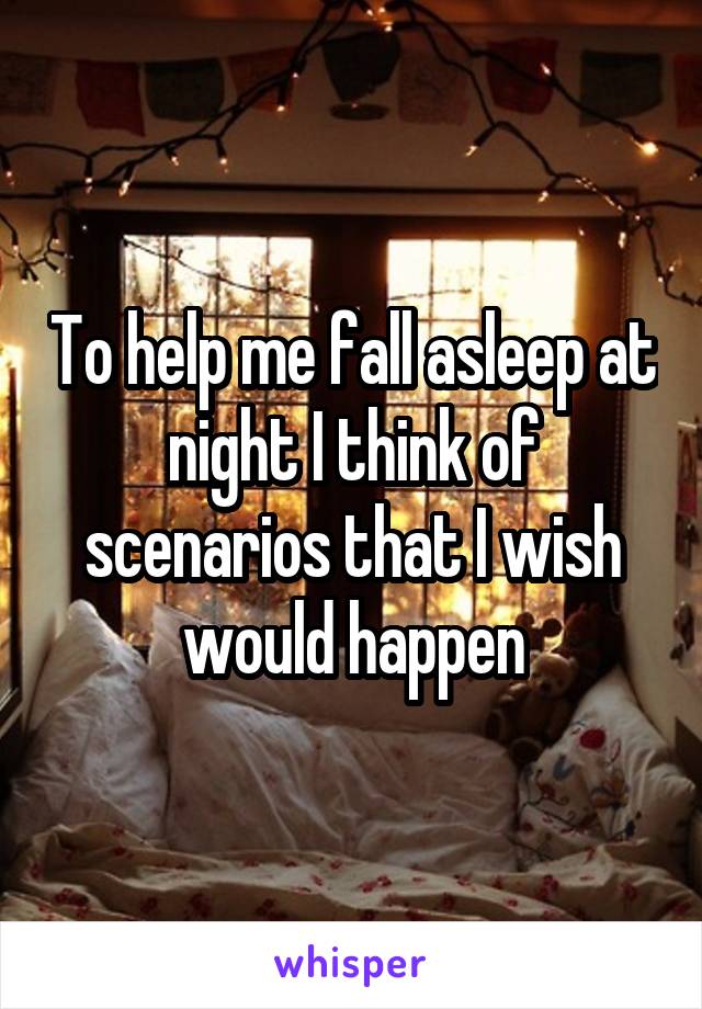 To help me fall asleep at night I think of scenarios that I wish would happen