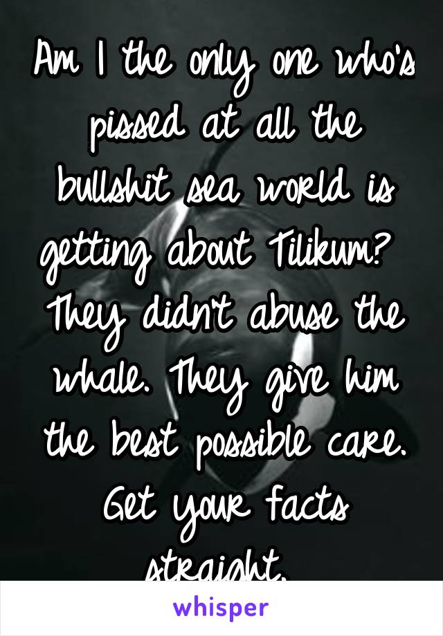 Am I the only one who's pissed at all the bullshit sea world is getting about Tilikum? 
They didn't abuse the whale. They give him the best possible care. Get your facts straight. 