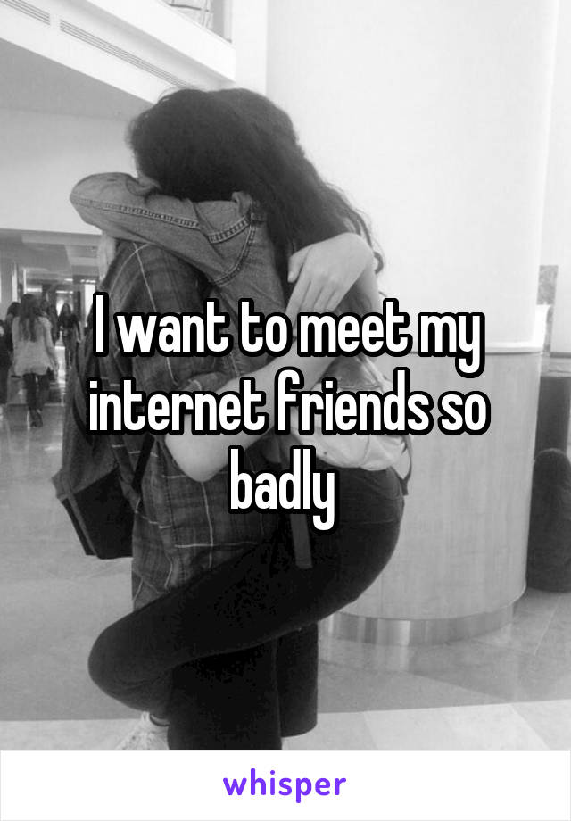 I want to meet my internet friends so badly 