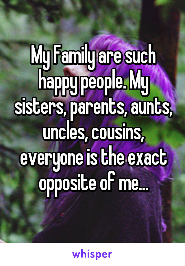 My Family are such happy people. My sisters, parents, aunts, uncles, cousins, everyone is the exact opposite of me...
