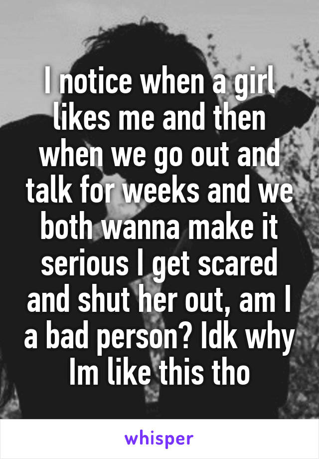 I notice when a girl likes me and then when we go out and talk for weeks and we both wanna make it serious I get scared and shut her out, am I a bad person? Idk why Im like this tho