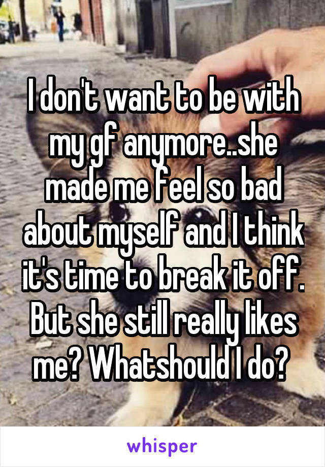 I don't want to be with my gf anymore..she made me feel so bad about myself and I think it's time to break it off. But she still really likes me? Whatshould I do? 