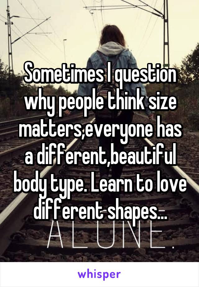 Sometimes I question why people think size matters,everyone has a different,beautiful body type. Learn to love different shapes...