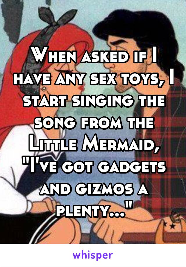 When asked if I have any sex toys, I start singing the song from the Little Mermaid, "I've got gadgets and gizmos a plenty..."