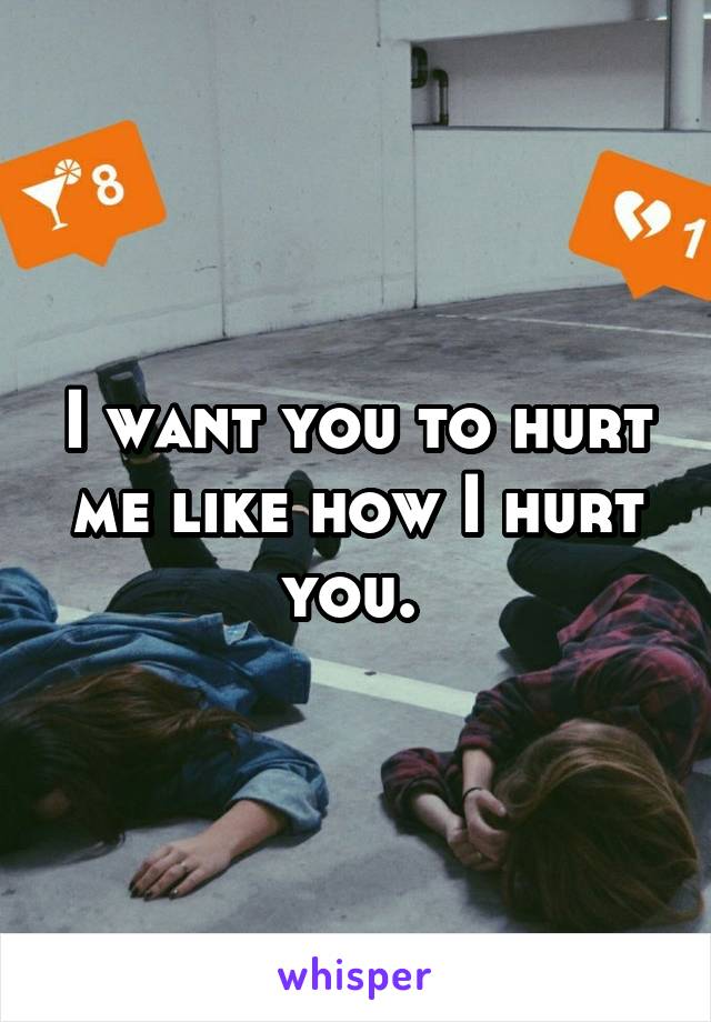 I want you to hurt me like how I hurt you. 