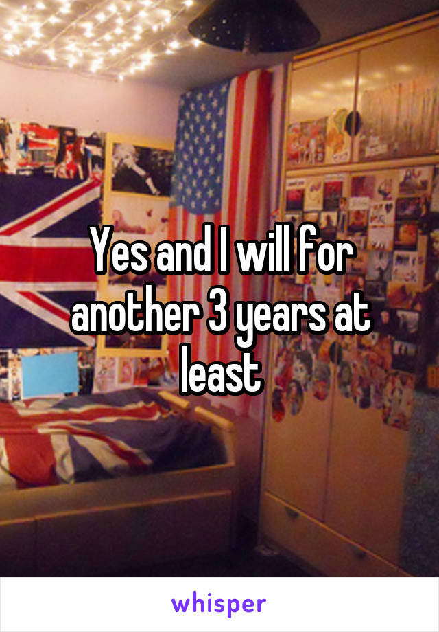 Yes and I will for another 3 years at least