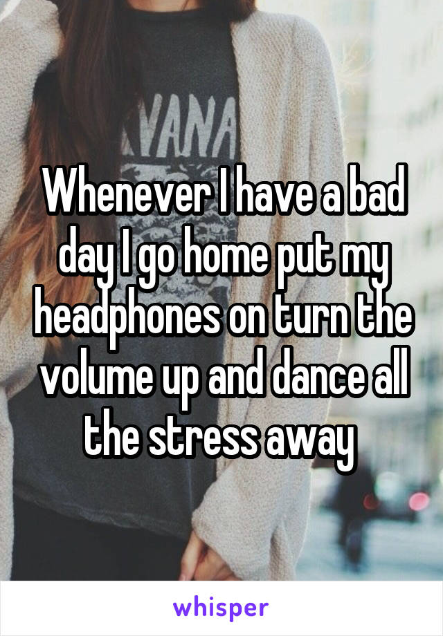 Whenever I have a bad day I go home put my headphones on turn the volume up and dance all the stress away 