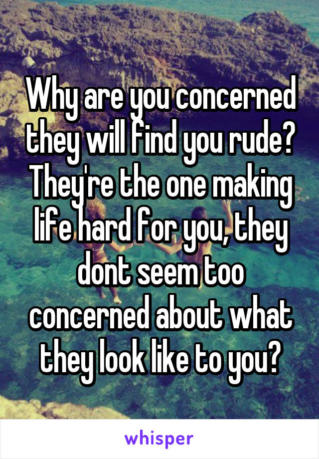 Why are you concerned they will find you rude? They're the one making life hard for you, they dont seem too concerned about what they look like to you?