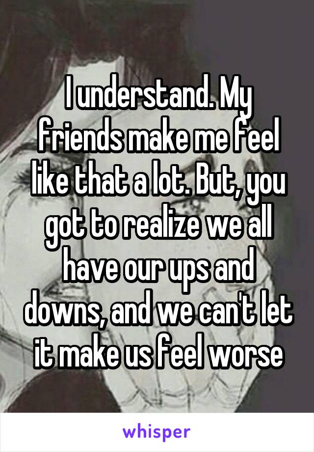 I understand. My friends make me feel like that a lot. But, you got to realize we all have our ups and downs, and we can't let it make us feel worse