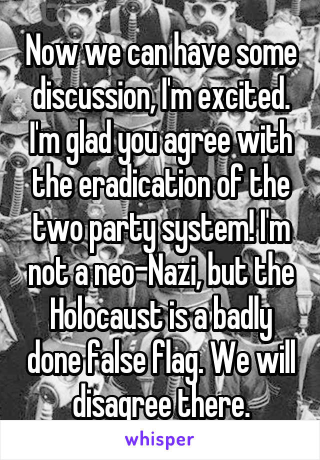 Now we can have some discussion, I'm excited. I'm glad you agree with the eradication of the two party system! I'm not a neo-Nazi, but the Holocaust is a badly done false flag. We will disagree there.