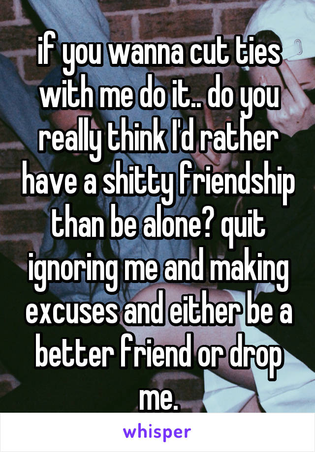 if you wanna cut ties with me do it.. do you really think I'd rather have a shitty friendship than be alone? quit ignoring me and making excuses and either be a better friend or drop me.