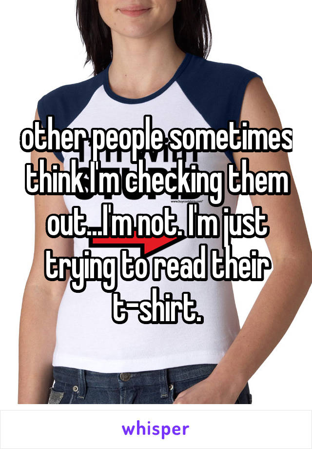 other people sometimes think I'm checking them out...I'm not. I'm just trying to read their t-shirt.