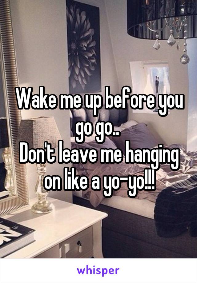 Wake me up before you go go.. 
Don't leave me hanging on like a yo-yo!!!