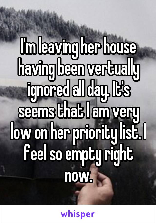 I'm leaving her house having been vertually ignored all day. It's seems that I am very low on her priority list. I feel so empty right now.