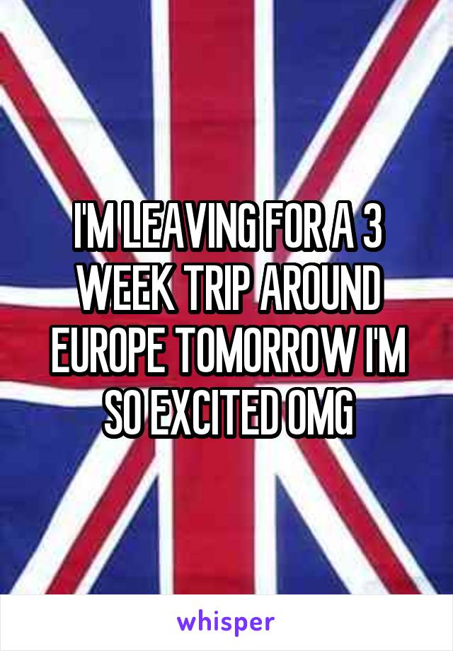 I'M LEAVING FOR A 3 WEEK TRIP AROUND EUROPE TOMORROW I'M SO EXCITED OMG