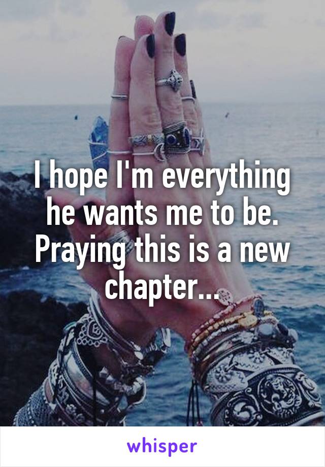 I hope I'm everything he wants me to be. Praying this is a new chapter...