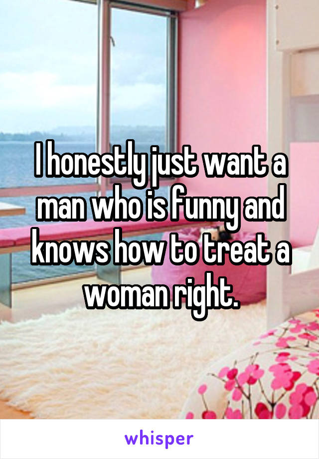 I honestly just want a man who is funny and knows how to treat a woman right.