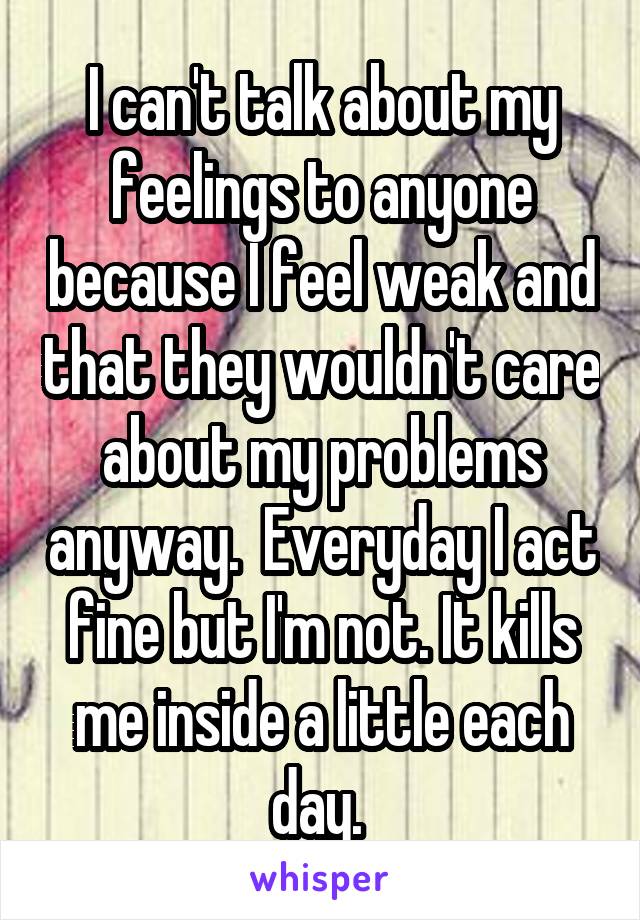 I can't talk about my feelings to anyone because I feel weak and that they wouldn't care about my problems anyway.  Everyday I act fine but I'm not. It kills me inside a little each day. 