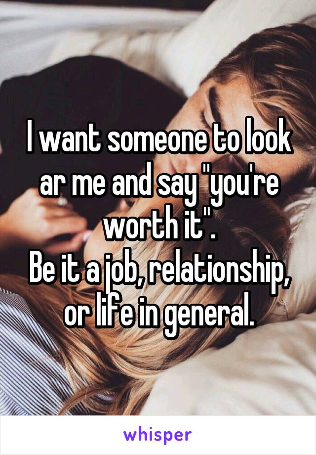 I want someone to look ar me and say "you're worth it".
Be it a job, relationship, or life in general.