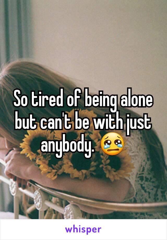 So tired of being alone but can't be with just anybody. 😢