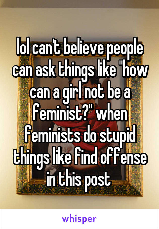 lol can't believe people can ask things like "how can a girl not be a feminist?" when feminists do stupid things like find offense in this post 