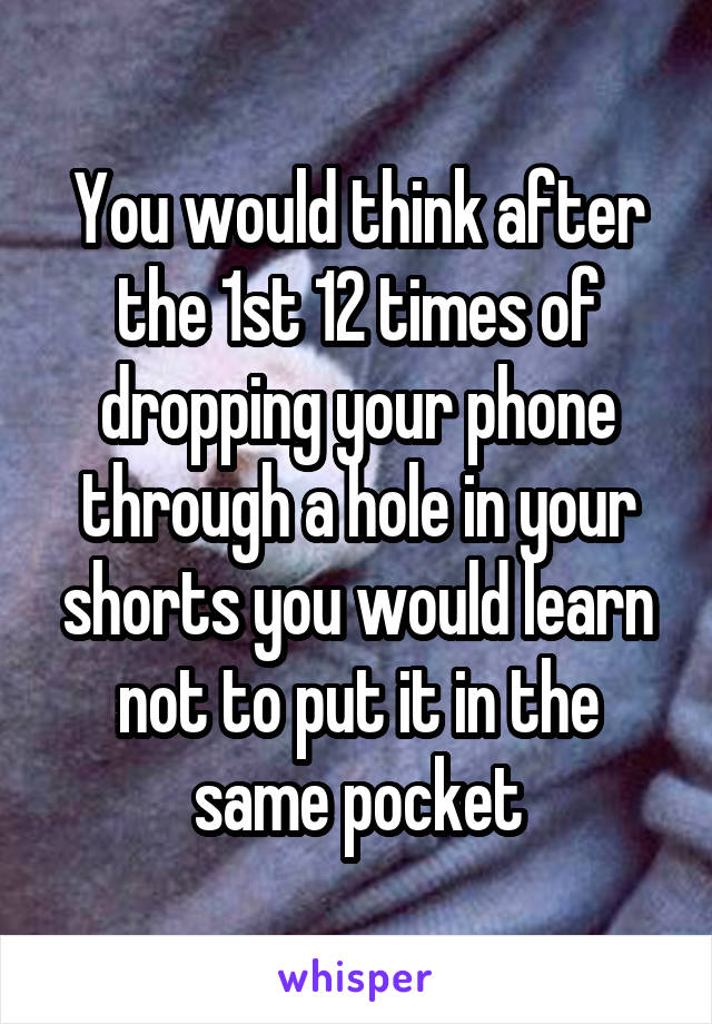 You would think after the 1st 12 times of dropping your phone through a hole in your shorts you would learn not to put it in the same pocket