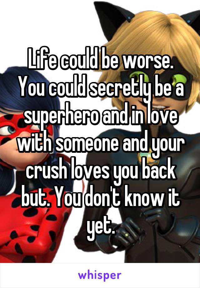 Life could be worse. You could secretly be a superhero and in love with someone and your crush loves you back but. You don't know it yet.