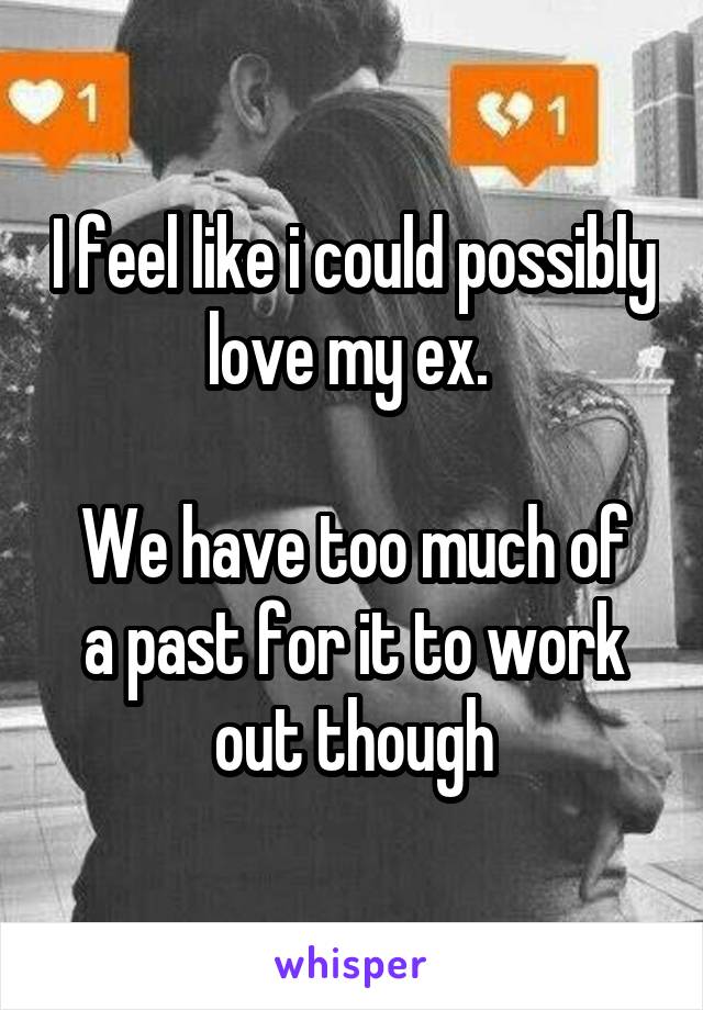 I feel like i could possibly love my ex. 

We have too much of a past for it to work out though