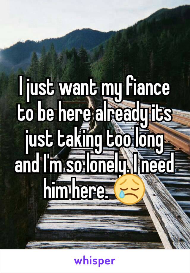 I just want my fiance to be here already its just taking too long and I'm so lonely. I need him here. 😢