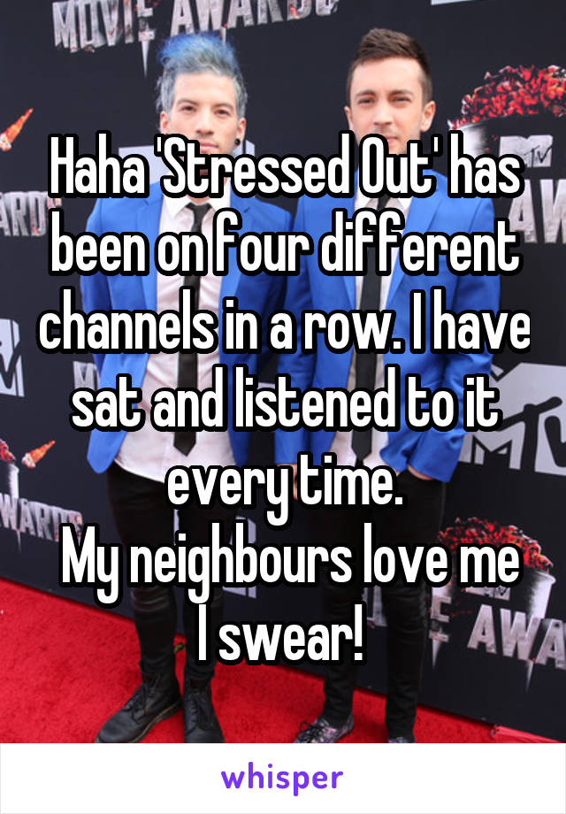 Haha 'Stressed Out' has been on four different channels in a row. I have sat and listened to it every time.
 My neighbours love me I swear! 