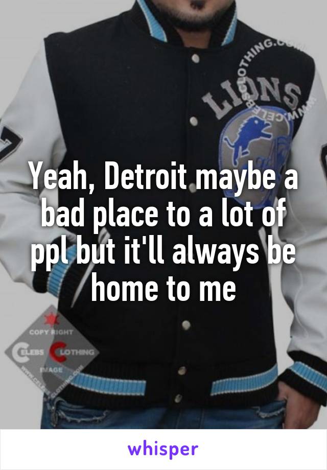 Yeah, Detroit maybe a bad place to a lot of ppl but it'll always be home to me