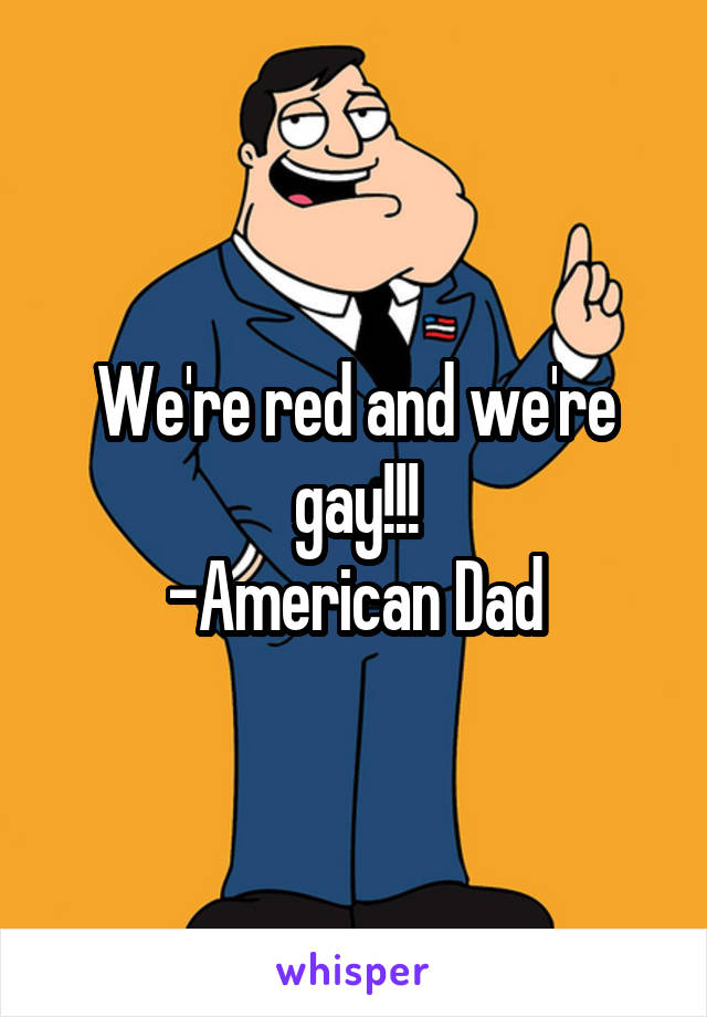 We're red and we're gay!!!
-American Dad