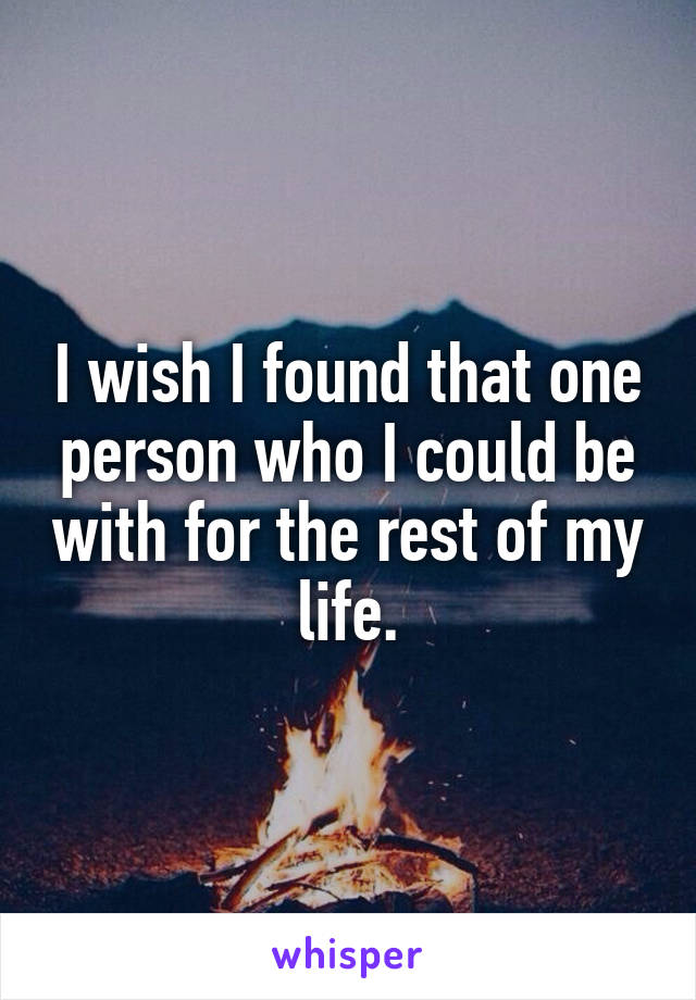 I wish I found that one person who I could be with for the rest of my life.