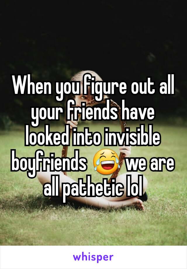 When you figure out all your friends have looked into invisible boyfriends 😂 we are all pathetic lol