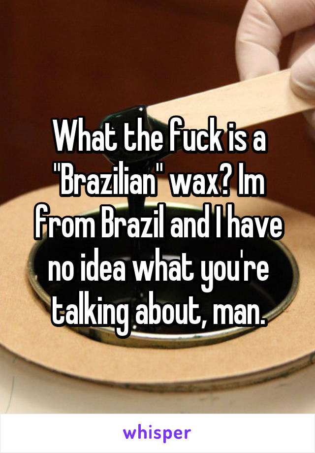 What the fuck is a "Brazilian" wax? Im from Brazil and I have no idea what you're talking about, man.