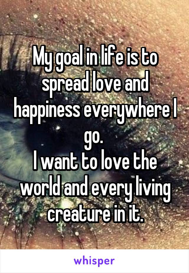 My goal in life is to spread love and happiness everywhere I go. 
I want to love the world and every living creature in it.