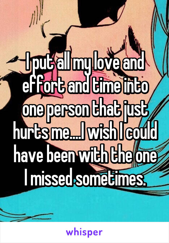 I put all my love and effort and time into one person that just hurts me....I wish I could have been with the one I missed sometimes.