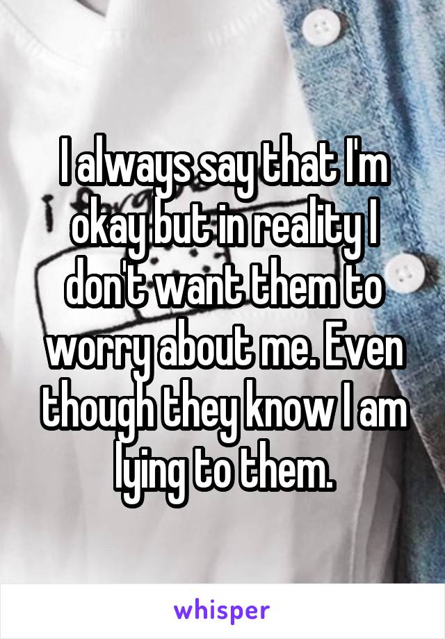 I always say that I'm okay but in reality I don't want them to worry about me. Even though they know I am lying to them.