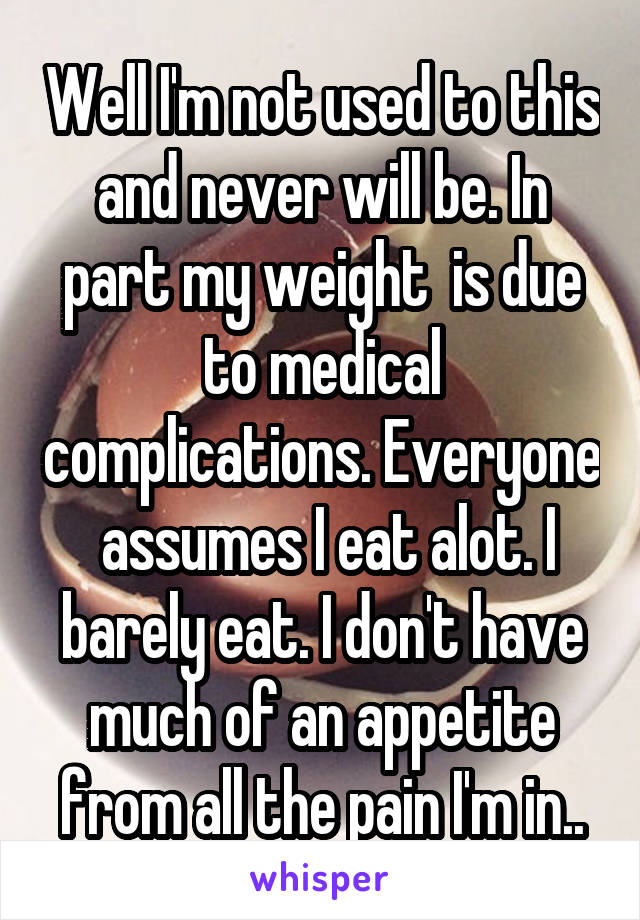 Well I'm not used to this and never will be. In part my weight  is due to medical complications. Everyone  assumes I eat alot. I barely eat. I don't have much of an appetite from all the pain I'm in..