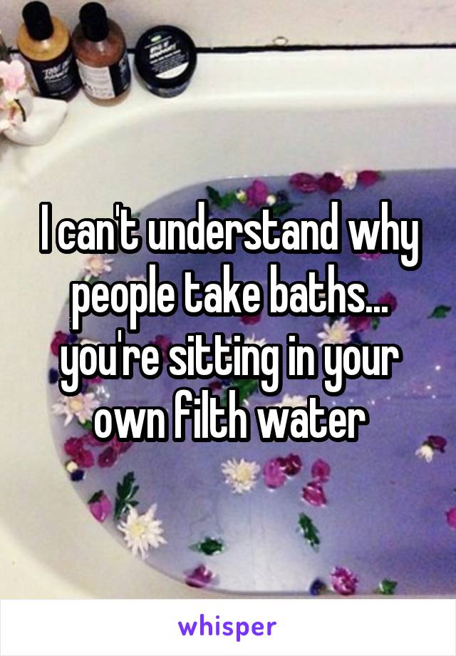 I can't understand why people take baths... you're sitting in your own filth water