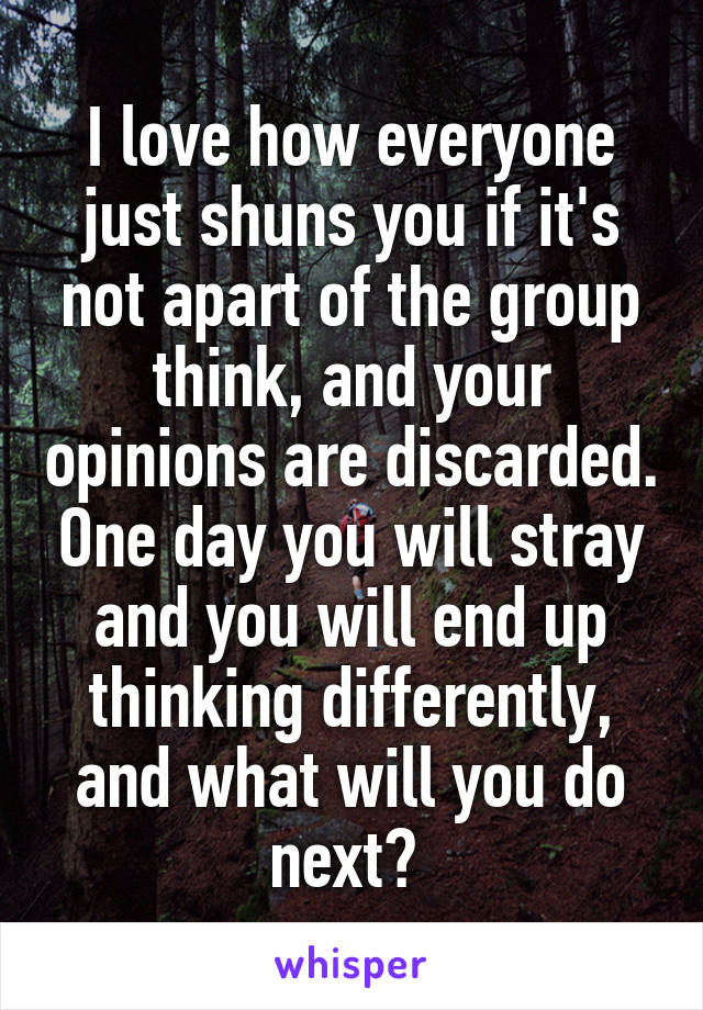 I love how everyone just shuns you if it's not apart of the group think, and your opinions are discarded. One day you will stray and you will end up thinking differently, and what will you do next? 