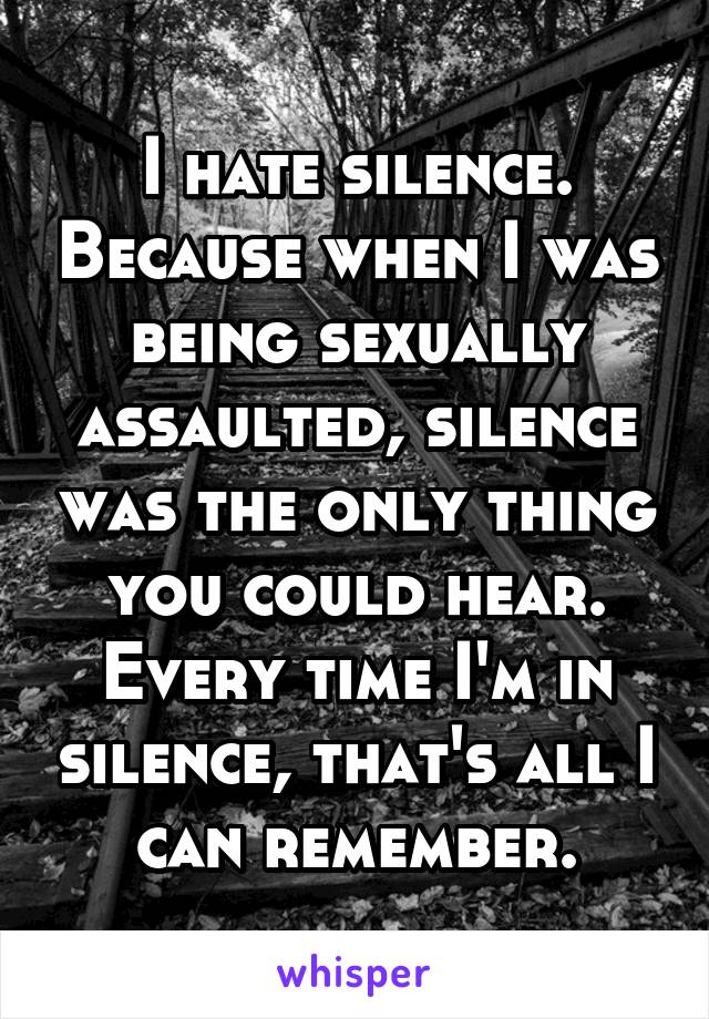 I hate silence. Because when I was being sexually assaulted, silence was the only thing you could hear. Every time I'm in silence, that's all I can remember.