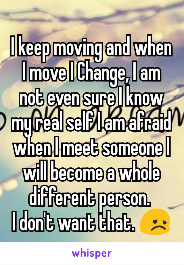 I keep moving and when I move I Change, I am not even sure I know my real self I am afraid when I meet someone I will become a whole different person. 
I don't want that. 😞